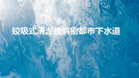 絞吸式清淤機解密都市下水道：深度揭秘都市清淤工程現(xiàn)狀！